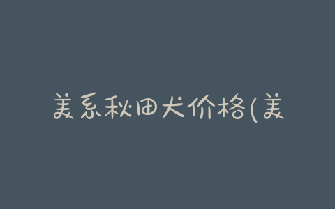 美系秋田犬价格(美系秋田犬多少钱一只)-警犬训练器材厂家 _警犬训练用品_工作犬训练用品-南京开久警犬装备