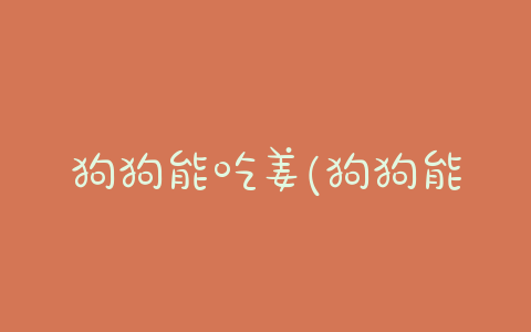 狗狗能吃姜(狗狗能吃姜煮的肉吗)-警犬训练器材厂家 _警犬训练用品_工作犬训练用品-南京开久警犬装备