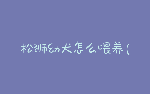 松狮幼犬怎么喂养(松狮幼犬喂养 *** )-警犬训练器材厂家 _警犬训练用品_工作犬训练用品-南京开久警犬装备