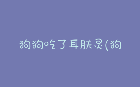 狗狗吃了耳肤灵(狗狗吃了耳肤灵怎么办,会不会中毒) - 警犬训练器材厂家 _警犬训练用品_工作犬训练用品-南京开久警犬装备-警犬训练器材厂家 _警犬训练用品_工作犬训练用品-南京开久警犬装备