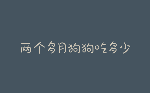 两个多月狗狗吃多少克(两个多月狗狗吃多少克狗粮) - 警犬训练器材厂家 _警犬训练用品_工作犬训练用品-南京开久警犬装备-警犬训练器材厂家 _警犬训练用品_工作犬训练用品-南京开久警犬装备