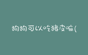 狗狗可以吃猪皮嘛(狗狗吃了一块生猪皮)-警犬训练器材厂家 _警犬训练用品_工作犬训练用品-南京开久警犬装备