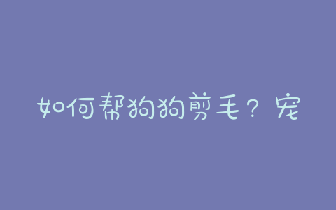 如何帮狗狗剪毛？宠物店狗狗剪毛价格表 - 警犬训练器材厂家 _警犬训练用品_工作犬训练用品-南京开久警犬装备-警犬训练器材厂家 _警犬训练用品_工作犬训练用品-南京开久警犬装备