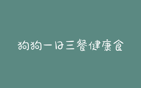 狗狗一日三餐健康食谱_学生一日三餐健康食谱表格 - 警犬训练器材厂家 _警犬训练用品_工作犬训练用品-南京开久警犬装备-警犬训练器材厂家 _警犬训练用品_工作犬训练用品-南京开久警犬装备