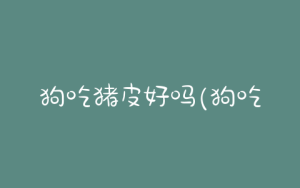 狗吃猪皮好吗(狗吃猪皮好吗怎么吃)-警犬训练器材厂家 _警犬训练用品_工作犬训练用品-南京开久警犬装备