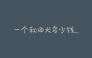 一个秋田犬多少钱_正宗秋田犬多少钱一只-警犬训练器材厂家 _警犬训练用品_工作犬训练用品-南京开久警犬装备