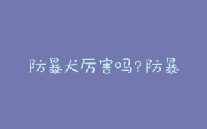 防暴犬厉害吗?防暴犬是什么意思?？-警犬训练器材厂家 _警犬训练用品_工作犬训练用品-南京开久警犬装备