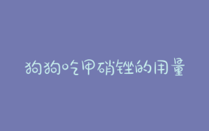 狗狗吃甲硝锉的用量(狗狗吃了甲硝锉有什么反应)-警犬训练器材厂家 _警犬训练用品_工作犬训练用品-南京开久警犬装备