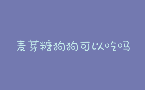麦芽糖狗狗可以吃吗？麦芽糖对狗狗的危害 - 警犬训练器材厂家 _警犬训练用品_工作犬训练用品-南京开久警犬装备-警犬训练器材厂家 _警犬训练用品_工作犬训练用品-南京开久警犬装备