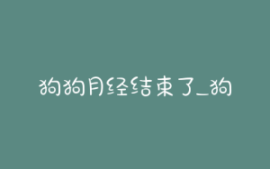 狗狗月经结束了_狗狗月经结束了不吃不喝-警犬训练器材厂家 _警犬训练用品_工作犬训练用品-南京开久警犬装备