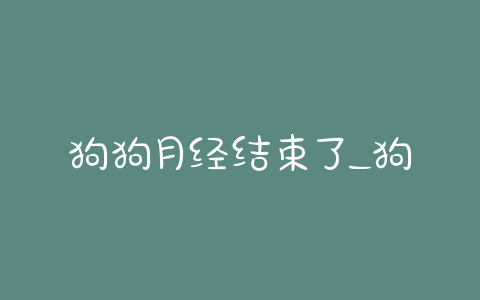 狗狗月经结束了_狗狗月经结束了不吃不喝 - 警犬训练器材厂家 _警犬训练用品_工作犬训练用品-南京开久警犬装备-警犬训练器材厂家 _警犬训练用品_工作犬训练用品-南京开久警犬装备