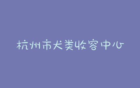 杭州市犬类收容中心地址(杭州市犬类收容中心可以领养吗)-警犬训练器材厂家 _警犬训练用品_工作犬训练用品-南京开久警犬装备
