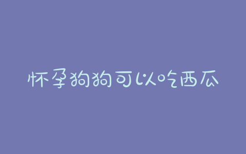 怀孕狗狗可以吃西瓜皮 怀孕初期可以吃西瓜皮吗 - 警犬训练器材厂家 _警犬训练用品_工作犬训练用品-南京开久警犬装备-警犬训练器材厂家 _警犬训练用品_工作犬训练用品-南京开久警犬装备