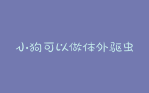 小狗可以做体外驱虫吗？小狗体外驱虫了多久可以洗澡-警犬训练器材厂家 _警犬训练用品_工作犬训练用品-南京开久警犬装备